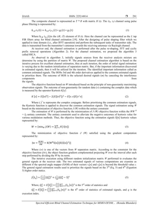 IJAAS ISSN: 2252-8814 
Spectral Efficient Blind Channel Estimation Technique for MIMO-OFDM… (Renuka Bhandari)
291
The composite channel is represented as T * R with matrix H (t). The (iR, iT) channel using pulse
phase filtering is represented by:
ℎ𝑖 𝑅′ 𝑖 𝑇(t) = ℎ𝑖 𝑅′ 𝑖 𝑇′ 𝑐(𝑡) ∗ 𝑔𝑡(𝑡) ∗ 𝑔𝑟(𝑡) (1)
Where hi R' iT'c(t)is the (iR, iT) element of H (t). Here the channel can be represented as the L tap
FIR filters array for blind channel estimation [19]. After the designing of pulse shaping filter which we
applied to time domain (i.e., after IFFT operation) and perform the subsequent tasks of transmitter side. The
data is transmitted from the transmitter’s antennas towards the receiving antennas via Rayleigh channel.
At receiver end, the channel estimation is performed after the pulse re-shaping, FFT and cyclic
prefix removal operations (Algorithm 2). For the channel estimation, we proposed the algorithm 3
called HICA.
As observed in algorithm 3, initially signals sources from the receiver analysis mixture are
determine by using the partition of matrix W. The proposed channel estimation algorithm is based on the
iterative process for excellent channel estimation, thus at each iteration, the order of initial signal estimation
is varying due to the random initialization of separation matrix. But, if the important information discovered
in estimated signals, then it will be utilized for the iteration. The identified important information called as
common estimated signals. The HOSs 3rd and 4th order derivatives applied to the common estimated signals
to prioritize them. The outcome of HOS is the selected desired signals (m) by canceling the interference
components from
the signals.
The objective function based on W introduced based on the principle of non-gaussianity maximizing
observation signals. The outcome of non-gaussianity for random data (v) containing the complex data which
is measured by the operator Kurtosis K[s]:
𝐾 [𝑠] = 𝐸[|𝑣|4] − 2(𝐸[|𝑣|2])2
− 𝐸[𝑣. 𝑣]𝐸[𝑣∗
𝑣] (2)
Where (.)*
is represents the complex conjugate. Before prioritising the common estimation signals,
the Kurtosis function is applied to discover the common estimation signals. The signal estimation using W
based on the minimization of objective function J (W) within the unitary constraint
The estimation of W is performed by the minimization of J (W) objective function within the WW H
= IR unitary constraint. The unitary constraint used to alleviate the negative outcomes of kurtosis value for
various modulation methods. Thus, the objective function using the estimation signals ŝ[𝑛] kurtosis values
represented by:
𝑊 = {min 𝑊 𝐽(𝑊) = ∑ 𝐾[𝑀
𝑗=1 ŝ[𝑛]] (3)
The minimization of objective function J (W) satisfied using the gradient computation
represented by:
Jw =
∂J(W)
∂W
= K(WH
ŝ[n])[E{ŝ[n])3}] (4)
Where (w) is one of the vectors from W separation matrix. According to the constraint for the
objective function (Jw), the object function gradient complemented projecting W over the interval after each
step performed by dividing the W by its norm.
The iterative execution using different random initialization matrix W performed to evaluates the
general signals at the receiver side. The two estimated signals of various computations are examine as
different if the spectral angle mapper (SAM) of their vectors vi[n] and vj[n] is beyond the threshold value ε.
The general signal estimation results used to prioritize the signals based on the 3rd
(Eq. 5) and 4th
(Equation
5) higher order statics.
𝐽�ŝ 𝑞� = �
1
12
� [𝑄 𝑞
3
]2
+ (
1
48
)[𝑄 𝑞
4
− 3]2
(5)
Where, 𝑄 𝑞
3
= 𝐸�ŝ 𝑞
3
� = �
1
𝑇
� ∑ (ŝ 𝑞
𝑇
𝑛=1 [𝑛])3
is the 3rd
order of statistics and
𝑄 𝑞
4
= 𝐸�ŝ 𝑞
4
� = �
1
𝑇
� ∑ (ŝ 𝑞
𝑇
𝑛=1 [𝑛])4
is the 4th
order of statistics of estimated signals, and q is the
execution index.
 