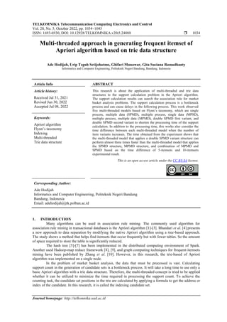 TELKOMNIKA Telecommunication Computing Electronics and Control
Vol. 20, No. 5, October 2022, pp. 1034~1045
ISSN: 1693-6930, DOI: 10.12928/TELKOMNIKA.v20i5.24088  1034
Journal homepage: http://telkomnika.uad.ac.id
Multi-threaded approach in generating frequent itemset of
Apriori algorithm based on trie data structure
Ade Hodijah, Urip Teguh Setijohatmo, Ghifari Munawar, Gita Suciana Ramadhanty
Informatics and Computer Engineering, Politeknik Negeri Bandung, Bandung, Indonesia
Article Info ABSTRACT
Article history:
Received Jul 31, 2021
Revised Jun 30, 2022
Accepted Jul 08, 2022
This research is about the application of multi-threaded and trie data
structures to the support calculation problem in the Apriori algorithm.
The support calculation results can search the association rule for market
basket analysis problems. The support calculation process is a bottleneck
process and can cause delays in the following process. This work observed
five multi-threaded models based on Flynn’s taxonomy, which are single
process, multiple data (SPMD), multiple process, single data (MPSD),
multiple process, multiple data (MPMD), double SPMD first variant, and
double SPMD second variant to shorten the processing time of the support
calculation. In addition to the processing time, this works also consider the
time difference between each multi-threaded model when the number of
item variants increases. The time obtained from the experiment shows that
the multi-threaded model that applies a double SPMD variant structure can
perform almost three times faster than the multi-threaded model that applies
the SPMD structure, MPMD structure, and combination of MPMD and
SPMD based on the time difference of 5-itemsets and 10-itemsets
experimental result.
Keywords:
Apriori algorithm
Flynn’s taxonomy
Indexing
Multi-threaded
Trie data structure
This is an open access article under the CC BY-SA license.
Corresponding Author:
Ade Hodijah
Informatics and Computer Engineering, Politeknik Negeri Bandung
Bandung, Indonesia
Email: adehodijah@jtk.polban.ac.id
1. INTRODUCTION
Many algorithms can be used in association rule mining. The commonly used algorithm for
association rule mining in transactional databases is the Apriori algorithm [1]-[3]. Bhandari et al. [4] presents
a new approach to data separation by modifying the native Apriori algorithm using a tree-based approach.
The study shows a method that helps find itemsets that occur frequently but with fewer tables. So the amount
of space required to store the table is significantly reduced.
The hash tree [5]-[7] has been implemented in the distributed computing environment of Spark.
Another used Hadoop-map reduce framework [8], [9], and graph computing techniques for frequent itemsets
mining have been published by Zhang et al. [10]. However, in this research, the trie-based of Apriori
algorithm was implemented on a single node.
In the problem of market basket analysis, the data that must be processed is vast. Calculating
support count in the generation of candidate sets is a bottleneck process. It will take a long time to use only a
basic Apriori algorithm with a trie data structure. Therefore, the multi-threaded concept is tried to be applied
whether it can be utilized to minimize the time required in processing the support count. To achieve the
counting task, the candidate set positions in the trie are calculated by applying a formula to get the address or
index of the candidate. In this research, it is called the indexing candidate set.
 