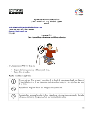 República Bolivariana de Venezuela
Aldea Universitaria Fray Pedro de Agreda
PNFSI
http://aldeafraypedrodeagreda.wordpress.com
Elaborado por Prof. Elías Cisneros
cisneros.elias@gmail.com
23/12/09
Lenguaje C++
Arreglos unidimensionales y multidimensionales
Creative commons Usted es libre de:
• Copiar, distribuir y comunicar públicamente la obra .
• Hacer obras derivadas .
Bajo las condiciones siguientes:
Reconocimiento. Debe reconocer los créditos de la obra de la manera especificada por el autor o
el licenciador (pero no de una manera que sugiera que tiene su apoyo o apoyan el uso que hace
de su obra).
No comercial. No puede utilizar esta obra para fines comerciales.
Compartir bajo la misma licencia. Si altera o transforma esta obra, o genera una obra derivada,
sólo puede distribuir la obra generada bajo una licencia idéntica a ésta.
1/25
 