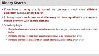 Binary Search
 If we have an array that is sorted, we can use a much more efficient
algorithm called a Binary Search.
 In binary search each time we divide array into two equal half and compare
middle element with search element.
 Searching Logic
 If middle element is equal to search element then we got that element and return that
index
 if middle element is less than search element we look right part of array
 if middle element is greater than search element we look left part of array.
 