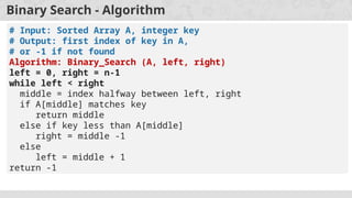 Binary Search - Algorithm
# Input: Sorted Array A, integer key
# Output: first index of key in A,
# or -1 if not found
Algorithm: Binary_Search (A, left, right)
left = 0, right = n-1
while left < right
middle = index halfway between left, right
if A[middle] matches key
return middle
else if key less than A[middle]
right = middle -1
else
left = middle + 1
return -1
 