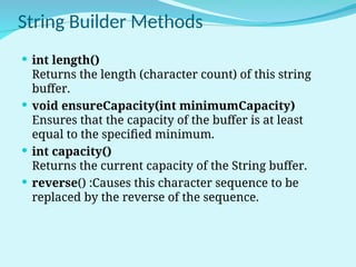 String Builder Methods
 int length()
Returns the length (character count) of this string
buffer.
 void ensureCapacity(int minimumCapacity)
Ensures that the capacity of the buffer is at least
equal to the specified minimum.
 int capacity()
Returns the current capacity of the String buffer.
 reverse() :Causes this character sequence to be
replaced by the reverse of the sequence.
 