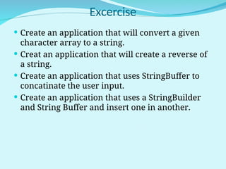 Excercise
 Create an application that will convert a given
character array to a string.
 Creat an application that will create a reverse of
a string.
 Create an application that uses StringBuffer to
concatinate the user input.
 Create an application that uses a StringBuilder
and String Buffer and insert one in another.
 