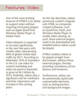 Features: Video
One of the most exciting
features of HTML5 is its ability
to support video without
requiring third-party plugins
such as Apple QuickTime,
Windows Media Player or
Adobe Flash.
Video adoption is expected
to increase significantly
in the next few years with
mobile video representing
66% of global mobile data
traffic by 2017. According to
eMarketer, 87% of marketers
in the U.S. use video for
content marketing and
video ad spend is expected
to grow to $6.3 billion by
2015. Evidently, videos play a
significant role for marketers
and their importance will
increase in the coming
years.
7 Whitepaper: HTML5 - What Marketers Need to Know
As this clip describes, videos
previously couldn’t integrate
with HTML so companies
created softwares, such
as QuickTime, Flash, and
Windows Media Player to
enable video viewing. As
such, these external plugins
need to be downloaded and
installed before videos could
be played.
HTML5 enables videos to
be played straight from
the browser, without these
external plugins, thereby
providing consistency across
devices and browsers.
Furthermore, videos can
be aesthetically styled with
customizable elements,
such as setting borders
and background images.
 