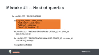 # M D B l o c a l
Mistake #1 – Nested queries
for x in SELECT * FROM ORDERS
doc = { "first_name" : x.first_name,
"last_name" : x.last_name,
"address" : x.address,
"items" : [], "tracking" : [] }
for y in SELECT * FROM ITEMS WHERE ORDER_ID = x.order_id
doc.items.push (y)
for z in SELECT * FROM TRACKING WHERE ORDER_ID = x.order_id
doc.tracking.push (y)
mongodb.insert (doc)
 