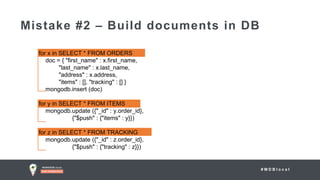 # M D B l o c a l
Mistake #2 – Build documents in DB
for x in SELECT * FROM ORDERS
doc = { "first_name" : x.first_name,
"last_name" : x.last_name,
"address" : x.address,
"items" : [], "tracking" : [] }
mongodb.insert (doc)
for y in SELECT * FROM ITEMS
mongodb.update ({"_id" : y.order_id},
{"$push" : {"items" : y}})
for z in SELECT * FROM TRACKING
mongodb.update ({"_id" : z.order_id},
{"$push" : {"tracking" : z}})
 