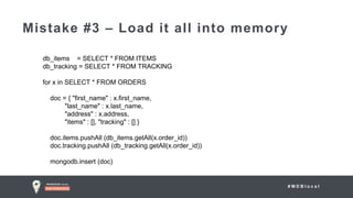 # M D B l o c a l
Mistake #3 – Load it all into memory
db_items = SELECT * FROM ITEMS
db_tracking = SELECT * FROM TRACKING
for x in SELECT * FROM ORDERS
doc = { "first_name" : x.first_name,
"last_name" : x.last_name,
"address" : x.address,
"items" : [], "tracking" : [] }
doc.items.pushAll (db_items.getAll(x.order_id))
doc.tracking.pushAll (db_tracking.getAll(x.order_id))
mongodb.insert (doc)
 