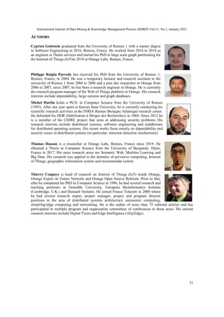 International Journal of Data Mining & Knowledge Management Process (IJDKP) Vol.11, No.1, January 2021
31
AUTHORS
Cyprien Gottstein graduated from the University of Rennes 1 with a master degree
in Software Engineering in 2016, Rennes, France. He worked from 2016 to 2018 as
an engineer at Thales services and started his PhD in large scale graph partitioning for
the Internet of Things (IoT)in 2018 at Orange Labs, Rennes, France.
Philippe Raipin Parvedy has received his PhD from the University of Rennes 1,
Rennes, France, in 2004. He was a temporary lecturer and research assistant in the
university of Rennes 1 from 2004 to 2006 and a post doc researcher in Orange from
2006 to 2007, since 2007, he has been a research engineer in Orange. He is currently
the research program manager of the Web of Things platform in Orange. His research
interests include dependability, large systems and graph databases.
Michel Hurfin holds a Ph.D. in Computer Science from the University of Rennes
(1993). After one year spent at Kansas State University, he is currently conducting his
scientific research activities at the INRIA Rennes Bretagne Atlantique research center.
He defended his HDR (Habilitation à Diriger des Recherches) in 2004. Since 2012 he
is a member of the CIDRE project that aims at addressing security problems. His
research interests include distributed systems, software engineering and middleware
for distributed operating systems. His recent works focus mainly on dependability and
security issues in distributed systems (in particular, intrusion detection mechanisms).
Thomas Hassan is a researcher at Orange Labs, Rennes, France since 2019. He
obtained a Thesis in Computer Science from the University of Burgundy, Dijon,
France in 2017. His main research areas are Semantic Web, Machine Learning and
Big Data. His research was applied to the domains of pervasive computing, Internet
of Things, geographic information system and recommender system.
Thierry Coupaye is head of research on Internet of Things (IoT) inside Orange,
Orange Expert on Future Network and Orange Open Source Referent. Prior to that,
after he completed his PhD in Computer Science in 1996, he had several research and
teaching positions at Grenoble University, European Bioinformatics Institute
(Cambridge, U.K.) and Dassault Systems. He joined France Telecom in 2000 where
he had several research expert, project manager, project and program director
positions in the area of distributed systems architecture, autonomic computing,
cloud/fog/edge computing and networking. He is the author of more than 75 refereed articles and has
participated in multiple program and organisation committees of conferences in these areas. His current
research interests include Digital Twins and Edge Intelligence (AI@Edge).
 