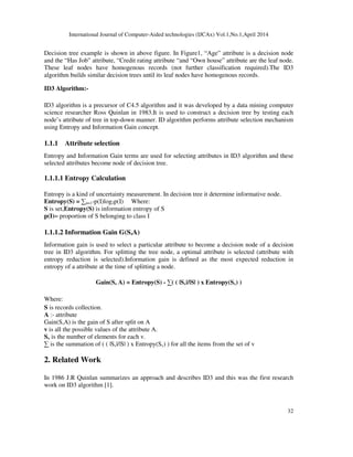 International Journal of Computer-Aided technologies (IJCAx) Vol.1,No.1,April 2014
32
Decision tree example is shown in above figure. In Figure1, “Age” attribute is a decision node
and the “Has Job” attribute, “Credit rating attribute “and “Own house” attribute are the leaf node.
These leaf nodes have homogenous records (not further classification required).The ID3
algorithm builds similar decision trees until its leaf nodes have homogenous records.
ID3 Algorithm:-
ID3 algorithm is a precursor of C4.5 algorithm and it was developed by a data mining computer
science researcher Ross Quinlan in 1983.It is used to construct a decision tree by testing each
node’s attribute of tree in top-down manner. ID algorithm performs attribute selection mechanism
using Entropy and Information Gain concept.
1.1.1 Attribute selection
Entropy and Information Gain terms are used for selecting attributes in ID3 algorithm and these
selected attributes become node of decision tree.
1.1.1.1 Entropy Calculation
Entropy is a kind of uncertainty measurement. In decision tree it determine informative node.
Entropy(S) = ∑n=1-p(I)log2p(I) Where:
S is set,Entropy(S) is information entropy of S
p(I)= proportion of S belonging to class I
1.1.1.2 Information Gain G(S,A)
Information gain is used to select a particular attribute to become a decision node of a decision
tree in ID3 algorithm. For splitting the tree node, a optimal attribute is selected (attribute with
entropy reduction is selected).Information gain is defined as the most expected reduction in
entropy of a attribute at the time of splitting a node.
Gain(S, A) = Entropy(S) - ∑( ( |Sv|/|S| ) x Entropy(Sv) )
Where:
S is records collection.
A :- attribute
Gain(S,A) is the gain of S after split on A
v is all the possible values of the attribute A.
Sv is the number of elements for each v.
∑ is the summation of ( ( |Sv|/|S| ) x Entropy(Sv) ) for all the items from the set of v
2. Related Work
In 1986 J.R Quinlan summarizes an approach and describes ID3 and this was the first research
work on ID3 algorithm [1].
 