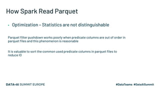 How Spark Read Parquet
▪ Optimization – Statistics are not distinguishable
Parquet filter pushdown works poorly when predicate columns are out of order in
parquet files and this phenomenon is reasonable
It is valuable to sort the common used predicate columns in parquet files to
reduce IO
 