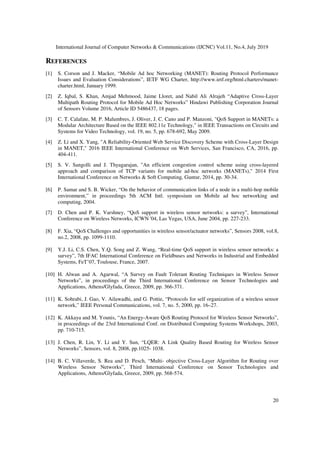 International Journal of Computer Networks & Communications (IJCNC) Vol.11, No.4, July 2019
20
REFERENCES
[1] S. Corson and J. Macker, “Mobile Ad hoc Networking (MANET): Routing Protocol Performance
Issues and Evaluation Considerations”, IETF WG Charter, http://www.ietf.org/html.charters/manet-
charter.html, January 1999.
[2] Z. Iqbal, S. Khan, Amjad Mehmood, Jaime Lloret, and Nabil Ali Alrajeh “Adaptive Cross-Layer
Multipath Routing Protocol for Mobile Ad Hoc Networks” Hindawi Publishing Corporation Journal
of Sensors Volume 2016, Article ID 5486437, 18 pages.
[3] C. T. Calafate, M. P. Malumbres, J. Oliver, J. C. Cano and P. Manzoni, "QoS Support in MANETs: a
Modular Architecture Based on the IEEE 802.11e Technology," in IEEE Transactions on Circuits and
Systems for Video Technology, vol. 19, no. 5, pp. 678-692, May 2009.
[4] Z. Li and X. Yang, "A Reliability-Oriented Web Service Discovery Scheme with Cross-Layer Design
in MANET," 2016 IEEE International Conference on Web Services, San Francisco, CA, 2016, pp.
404-411.
[5] S. V. Sangolli and J. Thyagarajan, "An efficient congestion control scheme using cross-layered
approach and comparison of TCP variants for mobile ad-hoc networks (MANETs)," 2014 First
International Conference on Networks & Soft Computing, Guntur, 2014, pp. 30-34.
[6] P. Samar and S. B. Wicker, “On the behavior of communication links of a node in a multi-hop mobile
environment,” in proceedings 5th ACM Intl. symposium on Mobile ad hoc networking and
computing, 2004.
[7] D. Chen and P. K. Varshney, “QoS support in wireless sensor networks: a survey”, International
Conference on Wireless Networks, ICWN '04, Las Vegas, USA, June 2004, pp. 227-233.
[8] F. Xia, “QoS Challenges and opportunities in wireless sensor/actuator networks”, Sensors 2008, vol.8,
no.2, 2008, pp. 1099-1110.
[9] Y.J. Li, C.S. Chen, Y.Q. Song and Z. Wang, “Real-time QoS support in wireless sensor networks: a
survey”, 7th IFAC International Conference on Fieldbuses and Networks in Industrial and Embedded
Systems, FeT’07, Toulouse, France, 2007.
[10] H. Alwan and A. Agarwal, “A Survey on Fault Tolerant Routing Techniques in Wireless Sensor
Networks”, in proceedings of the Third International Conference on Sensor Technologies and
Applications, Athens/Glyfada, Greece, 2009, pp. 366-371.
[11] K. Sohrabi, J. Gao, V. Ailawadhi, and G. Pottie, “Protocols for self organization of a wireless sensor
network,” IEEE Personal Communications, vol. 7, no. 5, 2000, pp. 16–27.
[12] K. Akkaya and M. Younis, “An Energy-Aware QoS Routing Protocol for Wireless Sensor Networks”,
in proceedings of the 23rd International Conf. on Distributed Computing Systems Workshops, 2003,
pp. 710-715.
[13] J. Chen, R. Lin, Y. Li and Y. Sun, “LQER: A Link Quality Based Routing for Wireless Sensor
Networks”, Sensors, vol. 8, 2008, pp.1025- 1038.
[14] B. C. Villaverde, S. Rea and D. Pesch, “Multi- objective Cross-Layer Algorithm for Routing over
Wireless Sensor Networks”, Third International Conference on Sensor Technologies and
Applications, Athens/Glyfada, Greece, 2009, pp. 568-574.
 