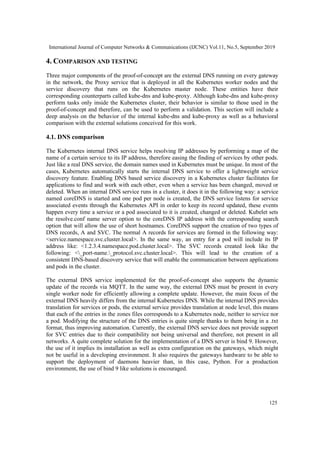 International Journal of Computer Networks & Communications (IJCNC) Vol.11, No.5, September 2019
125
4. COMPARISON AND TESTING
Three major components of the proof-of-concept are the external DNS running on every gateway
in the network, the Proxy service that is deployed in all the Kubernetes worker nodes and the
service discovery that runs on the Kubernetes master node. These entities have their
corresponding counterparts called kube-dns and kube-proxy. Although kube-dns and kube-proxy
perform tasks only inside the Kubernetes cluster, their behavior is similar to those used in the
proof-of-concept and therefore, can be used to perform a validation. This section will include a
deep analysis on the behavior of the internal kube-dns and kube-proxy as well as a behavioral
comparison with the external solutions conceived for this work.
4.1. DNS comparison
The Kubernetes internal DNS service helps resolving IP addresses by performing a map of the
name of a certain service to its IP address, therefore easing the finding of services by other pods.
Just like a real DNS service, the domain names used in Kubernetes must be unique. In most of the
cases, Kubernetes automatically starts the internal DNS service to offer a lightweight service
discovery feature. Enabling DNS based service discovery in a Kubernetes cluster facilitates for
applications to find and work with each other, even when a service has been changed, moved or
deleted. When an internal DNS service runs in a cluster, it does it in the following way: a service
named coreDNS is started and one pod per node is created, the DNS service listens for service
associated events through the Kubernetes API in order to keep its record updated, these events
happen every time a service or a pod associated to it is created, changed or deleted. Kubelet sets
the resolve.conf name server option to the coreDNS IP address with the corresponding search
option that will allow the use of short hostnames. CoreDNS support the creation of two types of
DNS records, A and SVC. The normal A records for services are formed in the following way:
<service.namespace.svc.cluster.local>. In the same way, an entry for a pod will include its IP
address like: <1.2.3.4.namespace.pod.cluster.local>. The SVC records created look like the
following: <_port-name._protocol.svc.cluster.local>. This will lead to the creation of a
consistent DNS-based discovery service that will enable the communication between applications
and pods in the cluster.
The external DNS service implemented for the proof-of-concept also supports the dynamic
update of the records via MQTT. In the same way, the external DNS must be present in every
single worker node for efficiently allowing a complete update. However, the main focus of the
external DNS heavily differs from the internal Kubernetes DNS. While the internal DNS provides
translation for services or pods, the external service provides translation at node level, this means
that each of the entries in the zones files corresponds to a Kubernetes node, neither to service nor
a pod. Modifying the structure of the DNS entries is quite simple thanks to them being in a .txt
format, thus improving automation. Currently, the external DNS service does not provide support
for SVC entries due to their compatibility not being universal and therefore, not present in all
networks. A quite complete solution for the implementation of a DNS server is bind 9. However,
the use of it implies its installation as well as extra configuration on the gateways, which might
not be useful in a developing environment. It also requires the gateways hardware to be able to
support the deployment of daemons heavier than, in this case, Python. For a production
environment, the use of bind 9 like solutions is encouraged.
 