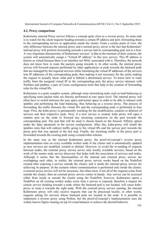 International Journal of Computer Networks & Communications (IJCNC) Vol.11, No.5, September 2019
126
4.2. Proxy comparison
Kubernetes internal Proxy service follows a concept quite close to a reverse proxy. Its main task
is to watch for the client requests heading towards a certain IP address and port, forwarding them
to the corresponding service or application inside the cluster. From a certain point of view, the
only difference between the internal proxy and a normal proxy server is the fact that Kubernetes’
internal proxy will perform forwarding towards a service and its corresponding pod, not to a host.
A very important characteristic of Kubernetes services’ is that at the moment of their creation, the
system will automatically assign a “Virtual IP address” to this new service. This IP address is
known as virtual because there is no interface nor MAC associated with it. Therefore, the network
does not know how to route the packets going towards it. In other words, the internal proxy
service will forward requests performed by other applications or pods towards the backend pods
that are managed by the required services while translating the virtual IP addresses of the services
into IP addresses of the corresponding pods, thus making it not necessary for the entity making
the request to actually know what pod is behind a determined service. To know how to route
traffic from the assigned virtual IP to the corresponding pod, the proxy service interacts with
Netfilter and iptables, a pair of Linux configuration tools that help in the creation of forwarding
rules for the virtual IPs.
Kubernetes is a quite complex system, although some networking tasks such as load balancing or
specifying some packet rules are directly performed at user space level. The internal proxy will
often have to switch between the user space and kernel space in order to be able to interact with
iptables and performing the load balancing, thus behaving as a reverse proxy. The process of
forwarding the traffic between the virtual IPs and the corresponding pods is performed in four
steps. First, the kube-proxy is permanently watching for the modification, creation or deletion of
services and their respective pods. Next, if a new service is created, kube proxy will open a
random port on the node to forward any incoming connection on the port towards the
corresponding pod. The pod that will be used is chosen based on the Session Affinity option
under the Spec parameter in the service configuration. After this, kube-proxy will install the
iptables rules that will redirect traffic going to the virtual IPs and the service port towards the
proxy port that was opened in the last step. Finally, the incoming traffic in the proxy port is
forwarded towards the existing pods using a round-robin schema.
In the same way as the internal Kubernetes proxy, the proof-of-concept’s reverse proxy
implementation runs on every available worker node in the cluster and is automatically updated
as new services are modified, created or deleted. However, to avoid the re-sending of requests
between nodes, the external proxy service serves only locally available services, based on the
work of the master node service discovery that helps with the association of services and nodes.
Although it seems that the functionalities of the internal and external proxy servers are
overlapping each other, in reality, the external proxy service works based on the NodePort
created after exposing a service outside the cluster, and it needs the internal proxy service for
achieving its purpose. In the scenario where communication is performed only inside the cluster,
a external proxy service will not be necessary, but when most, if not all of the requests come from
outside the cluster, then an external proxy service comes in handy. Any service can be accessed
either from inside or outside the cluster using the NodePort, however, Kubernetes opens a
NodePort on all existing worker nodes every time a service is exposed, therefore a request for
certain service heading towards a node where the backend pod is not located, will cause kube-
proxy to route it towards the right node. With the external proxy service running, the internal
Kubernetes proxy will only receive requests that can be processed locally, in other words,
requests asking for services whose backend pods are located in the node. It is possible to
implement a reverse proxy using Python, but the proof-of-concept’s implementation uses the
widely known Nginx running on top of a load balancer to achieve the desired behavior.
 