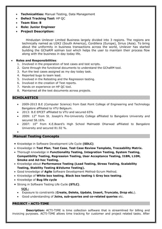 • Technicalities: Manual Testing, Data Management
• Defect Tracking Tool: HP QC
• Team Size: 8
• Role: Junior Engineer
• Project Description:
Hindustan Unilever Limited Business largely divided into 3 regions. The regions are
technically named as U2K2 (South America), Cordillera (Europe), Sirius (Asia). To bring
about the uniformity in business transactions across the world, Unilever has started
building the GChaRM solman tool which helps the user to maintain their process flow
along with the business in day today life.
• Roles and Responsibilities:
1. Involved in the preparation of test cases and test scripts.
2. Gone through the functional documents to understand the GChaRM tool.
3. Run the test cases assigned as my day today task.
4. Reported bugs to team lead.
5. Involved in the Retesting and the Regression testing.
6. Involved in the creation of Test reports.
7. Hands on experience on HP QC tool.
8. Maintained all the test documents across projects.
SCHOLASTICS
• 2009-2013 B.E (Computer Science) from East Point College of Engineering and Technology
Bangalore affiliated to VTU Belgaum.
• 2013: B.E EPCET affiliated to VTU and secured 65%
• 2009: 12th
from St. Joseph’s Pre-University College affiliated to Bangalore University and
secured 58.16%
• 2007: 10th
from K.E.Board’s High School Malmaddi Dharwad affiliated to Bangalore
University and secured 81.92 %.
•
Manual Testing Concepts
• Knowledge in Software Development Life Cycle (SDLC).
• Knowledge in Test Plan, Test Case, Test Case Review Template, Traceability Matrix.
• Thorough knowledge in Functionality Testing, Integration Testing, System Testing,
Compatibility Testing, Regression Testing, User Acceptance Testing, I18N, L10N,
Smoke and Ad-hoc Testing.
• Knowledge about Performance Testing (Load Testing, Stress Testing, Scalability
Testing, Stability Testing &Volume Testing).
• Good knowledge of Agile Software Development Method-Scrum Method.
• Knowledge of White box testing, Black box testing & Grey box testing.
• Knowledge of Bug life cycle
• Strong in Software Testing Life Cycle (STLC).
SQL:
• Exposure to constraints (Create, Delete, Update, Insert, Truncate, Drop etc.).
• Good understanding of Joins, sub-queries and co-related queries etc.
PROJECT - ACTI-TIME
Description: ACTI-TIME is time collection software that is streamlined for billing and
invoicing purposes. ACTI-TIME allows time tracking for customer and project related tasks. After
 
