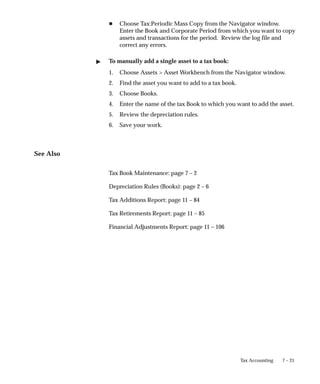 7 – 21
Tax Accounting
H Choose Tax:Periodic Mass Copy from the Navigator window.
Enter the Book and Corporate Period from which you want to copy
assets and transactions for the period. Review the log file and
correct any errors.
 To manually add a single asset to a tax book:
1. Choose Assets  Asset Workbench from the Navigator window.
2. Find the asset you want to add to a tax book.
3. Choose Books.
4. Enter the name of the tax Book to which you want to add the asset.
5. Review the depreciation rules.
6. Save your work.
See Also
Tax Book Maintenance: page 7 – 2
Depreciation Rules (Books): page 2 – 6
Tax Additions Report: page 11 – 84
Tax Retirements Report: page 11 – 85
Financial Adjustments Report: page 11 – 106
 