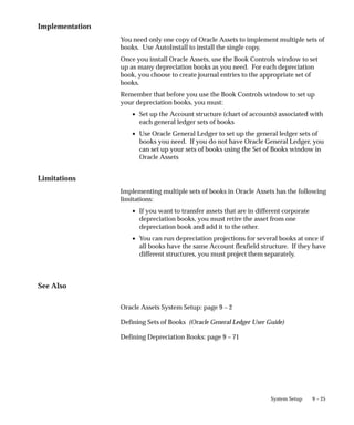 9 – 25
System Setup
Implementation
You need only one copy of Oracle Assets to implement multiple sets of
books. Use AutoInstall to install the single copy.
Once you install Oracle Assets, use the Book Controls window to set
up as many depreciation books as you need. For each depreciation
book, you choose to create journal entries to the appropriate set of
books.
Remember that before you use the Book Controls window to set up
your depreciation books, you must:
• Set up the Account structure (chart of accounts) associated with
each general ledger sets of books
• Use Oracle General Ledger to set up the general ledger sets of
books you need. If you do not have Oracle General Ledger, you
can set up your sets of books using the Set of Books window in
Oracle Assets
Limitations
Implementing multiple sets of books in Oracle Assets has the following
limitations:
• If you want to transfer assets that are in different corporate
depreciation books, you must retire the asset from one
depreciation book and add it to the other.
• You can run depreciation projections for several books at once if
all books have the same Account flexfield structure. If they have
different structures, you must project them separately.
See Also
Oracle Assets System Setup: page 9 – 2
Defining Sets of Books (Oracle General Ledger User Guide)
Defining Depreciation Books: page 9 – 71
 