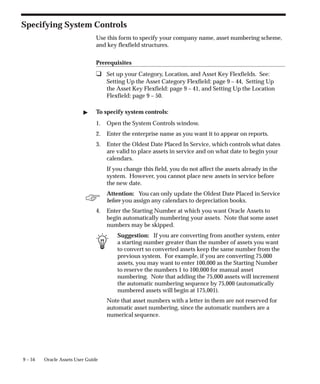 ☞
9 – 54 Oracle Assets User Guide
Specifying System Controls
Use this form to specify your company name, asset numbering scheme,
and key flexfield structures.
Prerequisites
❑ Set up your Category, Location, and Asset Key Flexfields. See:
Setting Up the Asset Category Flexfield: page 9 – 44, Setting Up
the Asset Key Flexfield: page 9 – 41, and Setting Up the Location
Flexfield: page 9 – 50.
 To specify system controls:
1. Open the System Controls window.
2. Enter the enterprise name as you want it to appear on reports.
3. Enter the Oldest Date Placed In Service, which controls what dates
are valid to place assets in service and on what date to begin your
calendars.
If you change this field, you do not affect the assets already in the
system. However, you cannot place new assets in service before
the new date.
Attention: You can only update the Oldest Date Placed in Service
before you assign any calendars to depreciation books.
4. Enter the Starting Number at which you want Oracle Assets to
begin automatically numbering your assets. Note that some asset
numbers may be skipped.
Suggestion: If you are converting from another system, enter
a starting number greater than the number of assets you want
to convert so converted assets keep the same number from the
previous system. For example, if you are converting 75,000
assets, you may want to enter 100,000 as the Starting Number
to reserve the numbers 1 to 100,000 for manual asset
numbering. Note that adding the 75,000 assets will increment
the automatic numbering sequence by 75,000 (automatically
numbered assets will begin at 175,001).
Note that asset numbers with a letter in them are not reserved for
automatic asset numbering, since the automatic numbers are a
numerical sequence.
 