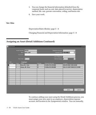 2 – 28 Oracle Assets User Guide
5. You can change the financial information defaulted from the
corporate book, such as cost, date placed in service, depreciation
method, life, rate, prorate convention, ceiling, and bonus rule.
6. Save your work.
See Also
Depreciation Rules (Books): page 2 – 6
Changing Financial and Depreciation Information: page 3 – 8
Assigning an Asset (Detail Additions Continued)
To continue adding your asset using the Detail Additions process, you
must assign your new asset to an employee, depreciation expense
account, and location in the Assignments window. You can manually
 