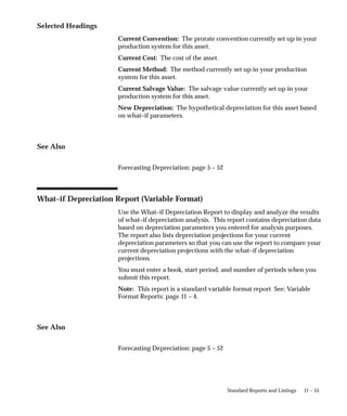 11 – 55
Standard Reports and Listings
Selected Headings
Current Convention: The prorate convention currently set up in your
production system for this asset.
Current Cost: The cost of the asset.
Current Method: The method currently set up in your production
system for this asset.
Current Salvage Value: The salvage value currently set up in your
production system for this asset.
New Depreciation: The hypothetical depreciation for this asset based
on what–if parameters.
See Also
Forecasting Depreciation: page 5 – 52
What–if Depreciation Report (Variable Format)
Use the What–if Depreciation Report to display and analyze the results
of what–if depreciation analysis. This report contains depreciation data
based on depreciation parameters you entered for analysis purposes.
The report also lists depreciation projections for your current
depreciation parameters so that you can use the report to compare your
current depreciation projections with the what–if depreciation
projections.
You must enter a book, start period, and number of periods when you
submit this report.
Note: This report is a standard variable format report See: Variable
Format Reports: page 11 – 4.
See Also
Forecasting Depreciation: page 5 – 52
 
