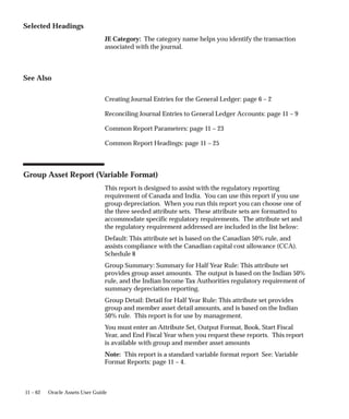 11 – 62 Oracle Assets User Guide
Selected Headings
JE Category: The category name helps you identify the transaction
associated with the journal.
See Also
Creating Journal Entries for the General Ledger: page 6 – 2
Reconciling Journal Entries to General Ledger Accounts: page 11 – 9
Common Report Parameters: page 11 – 23
Common Report Headings: page 11 – 25
Group Asset Report (Variable Format)
This report is designed to assist with the regulatory reporting
requirement of Canada and India. You can use this report if you use
group depreciation. When you run this report you can choose one of
the three seeded attribute sets. These attribute sets are formatted to
accommodate specific regulatory requirements. The attribute set and
the regulatory requirement addressed are included in the list below:
Default: This attribute set is based on the Canadian 50% rule, and
assists compliance with the Canadian capital cost allowance (CCA).
Schedule 8
Group Summary: Summary for Half Year Rule: This attribute set
provides group asset amounts. The output is based on the Indian 50%
rule, and the Indian Income Tax Authorities regulatory requirement of
summary depreciation reporting.
Group Detail: Detail for Half Year Rule: This attribute set provides
group and member asset detail amounts, and is based on the Indian
50% rule. This report is for use by management.
You must enter an Attribute Set, Output Format, Book, Start Fiscal
Year, and End Fiscal Year when you request these reports. This report
is available with group and member asset amounts
Note: This report is a standard variable format report See: Variable
Format Reports: page 11 – 4.
 