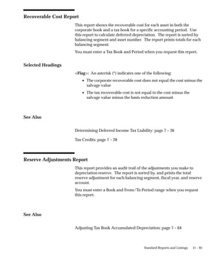 11 – 81
Standard Reports and Listings
Recoverable Cost Report
This report shows the recoverable cost for each asset in both the
corporate book and a tax book for a specific accounting period. Use
this report to calculate deferred depreciation. The report is sorted by
balancing segment and asset number. The report prints totals for each
balancing segment.
You must enter a Tax Book and Period when you request this report.
Selected Headings
Flag: An asterisk (*) indicates one of the following:
• The corporate recoverable cost does not equal the cost minus the
salvage value
• The tax recoverable cost is not equal to the cost minus the
salvage value minus the basis reduction amount
See Also
Determining Deferred Income Tax Liability: page 7 – 26
Tax Credits: page 7 – 28
Reserve Adjustments Report
This report provides an audit trail of the adjustments you make to
depreciation reserve. The report is sorted by, and prints the total
reserve adjustment for each balancing segment, fiscal year, and reserve
account.
You must enter a Book and From/To Period range when you request
this report.
See Also
Adjusting Tax Book Accumulated Depreciation: page 7 – 64
 
