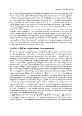 speciﬁc QoS attributes can be deﬁned and aggregated to be used for scheduling. The basic
idea is implementing a QoS aggregation function deﬁnition interface and a QoS deﬁnition
language, so the administrator through a simple QoS aggregation function editor could deﬁne
new QoS(s). The QoS deﬁnition in this framework here builds on and extends the work done
by Canfora though it is deﬁned for a different discipline (i.e. SOA). It is of no-awkwardness to
use a mechanism that was originally deﬁned in SOA (Service Oriented Architecture) service
workﬂows to be used in grid computing. As grid computing and SOA have many tangency
points. And this point in particular could be considered a convergence point between grid
computing and SOA.
At the ﬁrst glance, scheduling tasks in such an environment seem to add more complexity
to the traditional problems of task assignment. However, the deﬁnition of task associated
QoS attributes is utilized to enrich the task assignment process. The Chapter illustrates
the framework, describes the design and implementation of the framework and ﬁnally
demonstrates a use case to emphasize on the functional efﬁciency of the framework. The rest
of this paper is organized as follows; the next section is a brief review on subjective QoS
representation in service environments. Section 3.discusses the proposed framework. Section
4. discusses the experiments that were conducted using the proposed framework. Finally
section 5.concludes and adds insight to future work.
2. Subjective QoS representation in service environments
Quality of Service is an overarching term covering different parts of end-to-end service quality.
The general deﬁnition of QoS provided by the International Telecommunication Union
(ITU)Recommendation (1994) is that QoS is Şthe collective effect of service performance,
which determines the degree of satisfaction of a user of the serviceŤ. Different people and
communities nevertheless interpret QoS differently, and at least the following viewpoints
of QoS can be distinguished: QoS requirements of a user, QoS perceived by the user, QoS
offered or planned by a provider, and QoS delivered or achieved by the provider. We are
discussing QoS in the userŠs point of view. There are two main aspects of QoS: subjective
and objective. Subjective QoS essentially is the userŠs overall perception of service quality,
that is, it is the userŠs opinion whether a service is working satisfactorily or not. Subjective
QoS is often difﬁcult to be speciﬁed with objective measures, at least in a way meaningful
for users, and thus user-perceived quality is often expressed also non-technicallyBouch et al.
(2000). Objective QoS then refers to the technical aspects of QoS, and can be speciﬁed with
quantitative measures. Grid Application QoS parameters are not necessarily applicable to
express subjective QoS, since a user has a high-level perspective over application performance,
rather than an in-depth conception of details of the underlying implementation and operation
of the service. Therefore, application quality and its variation need to be expressed in
terms that describe user-perceivable effects, instead of their causes in the end-to-end
functionality. It should be noted also that subjective application quality deterioration is not
solely caused by operational QoS ﬂuctuations, but is attributable to numerous other factors,
including characteristics of the ongoing task (e.g. urgency), applicationŠs incompatibility
with the service provided, application or protocol malfunction, disturbing factors in usage
environment (e.g. faulty equipment), and so forth.
Two principal approaches for subjective application quality assessment exist: user study
methods and objective measurements. The user study methods include, e.g. Mean Opinion
Scores (MOS), continuous assessment, Task Performance Measures (TPMs), and qualitative
methodsBouch et al. (2001). Objective measurements, on the other hand, rely on measurement
20 Advances in Grid Computing
 