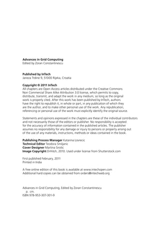 Advances in Grid Computing
Edited by Zoran Constantinescu
Published by InTech
Janeza Trdine 9, 51000 Rijeka, Croatia
Copyright © 2011 InTech
All chapters are Open Access articles distributed under the Creative Commons
Non Commercial Share Alike Attribution 3.0 license, which permits to copy,
distribute, transmit, and adapt the work in any medium, so long as the original
work is properly cited. After this work has been published by InTech, authors
have the right to republish it, in whole or part, in any publication of which they
are the author, and to make other personal use of the work. Any republication,
referencing or personal use of the work must explicitly identify the original source.
Statements and opinions expressed in the chapters are these of the individual contributors
and not necessarily those of the editors or publisher. No responsibility is accepted
for the accuracy of information contained in the published articles. The publisher
assumes no responsibility for any damage or injury to persons or property arising out
of the use of any materials, instructions, methods or ideas contained in the book.
Publishing Process Manager Katarina Lovrecic
Technical Editor Teodora Smiljanic
Cover Designer Martina Sirotic
Image Copyright DrHitch, 2010. Used under license from Shutterstock.com
First published February, 2011
Printed in India
A free online edition of this book is available at www.intechopen.com
Additional hard copies can be obtained from orders@intechweb.org
Advances in Grid Computing, Edited by Zoran Constantinescu
p. cm.
ISBN 978-953-307-301-9
 