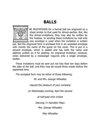 BALLS
HE INVITATIONS for a formal ball are engraved on a
sheet similar to that used for dinner-parties. But, like
the dinner-invitations, they may also be written by
the hostess. In sending these invitations by mail only
one envelope is used when the invitation is written
out. But the engraved form is enclosed first in an unsealed envelope
with merely the name of the guest on the cover. This is put in a
second envelope, which is sealed and has both the name and
address written on it for posting. An engraved invitation, however,
when delivered by a messenger requires only a single envelope,
sealed.
These invitations must be sent out not less than ten days before
the date of the ball, and they may be issued three weeks before the
appointed time.
The accepted form may be either of those following:
Mr. and Mrs. George Wheatley
request the pleasure of your company
on Wednesday evening, April the second
at half-past nine o’clock
Dancing 71 Hamilton Place
Mrs. George Wheatley
Miss Wheatley
 