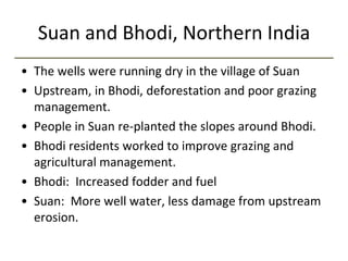 Suan and Bhodi, Northern India
• The wells were running dry in the village of Suan
• Upstream, in Bhodi, deforestation and poor grazing
management.
• People in Suan re-planted the slopes around Bhodi.
• Bhodi residents worked to improve grazing and
agricultural management.
• Bhodi: Increased fodder and fuel
• Suan: More well water, less damage from upstream
erosion.
 