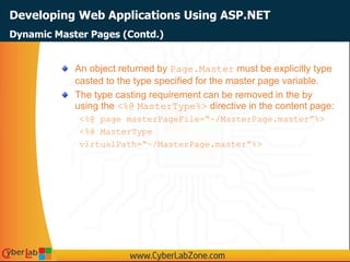 Developing Web Applications Using ASP.NET
An object returned by Page.Master must be explicitly type
casted to the type specified for the master page variable.
The type casting requirement can be removed in the by
using the <%@ MasterType%> directive in the content page:
<%@ page masterPageFile=“~/MasterPage.master”%>
<%@ MasterType
virtualPath=“~/MasterPage.master”%>
Dynamic Master Pages (Contd.)
 