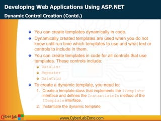 Developing Web Applications Using ASP.NET
You can create templates dynamically in code.
Dynamically created templates are used when you do not
know until run time which templates to use and what text or
controls to include in them.
You can create templates in code for all controls that use
templates. These controls include:
DataList
Repeater
DataGrid
To create a dynamic template, you need to:
1. Create a template class that implements the ITemplate
interface and defines the InstantiateIn method of the
ITemplate interface.
2. Instantiate the dynamic template
Dynamic Control Creation (Contd.)
 