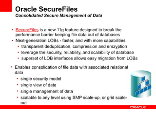 Oracle SecureFiles Consolidated Secure Management of Data SecureFiles  is a new 11g feature designed to break the performance barrier keeping file data out of databases Next-generation LOBs - faster, and with more capabilities transparent deduplication, compression and encryption leverage the security, reliability, and scalability of database superset of LOB interfaces allows easy migration from LOBs Enables consolidation of file data with associated relational data single security model single view of data single management of data scalable to any level using SMP scale-up, or grid scale-out 