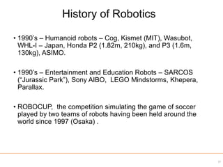 • 1990’s – Humanoid robots – Cog, Kismet (MIT), Wasubot,
WHL-I – Japan, Honda P2 (1.82m, 210kg), and P3 (1.6m,
130kg), ASIMO.
• 1990’s – Entertainment and Education Robots – SARCOS
(“Jurassic Park”), Sony AIBO, LEGO Mindstorms, Khepera,
Parallax.
• ROBOCUP, the competition simulating the game of soccer
played by two teams of robots having been held around the
world since 1997 (Osaka) .
37
History of Robotics
 