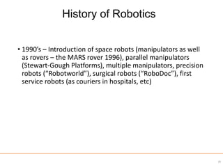 • 1990’s – Introduction of space robots (manipulators as well
as rovers – the MARS rover 1996), parallel manipulators
(Stewart-Gough Platforms), multiple manipulators, precision
robots (“Robotworld”), surgical robots (“RoboDoc”), first
service robots (as couriers in hospitals, etc)
39
History of Robotics
 