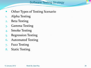 Software Testing Strategy


   Other Types of Testing Scenario
 1. Alpha Testing
 2. Beta Testing
 3. Gamma Testing
 4. Smoke Testing
 5. Regression Testing
 6. Automated Testing
 7. Fuzz Testing
 8. Static Testing




13 January 2012   Made By Utpal Ray               26
 