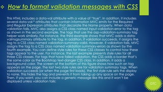 GTC
 How to format validation messages with CSS
This HTML includes a data-val attribute with a value of “true”. In addition, it includes
several data-val-* attributes that contain information MVC emits for the Required
and Regular Expression attributes that decorate the Name property. When data
validation fails, MVC also assigns a CSS class named input-validation-error to the tag
as shown in the second example. The tags that use the asp-validation-summary tag
helper work similarly. For instance, the third example shows that MVC adds a data-
valmsgsummary attribute to the tag. In addition, if validation succeeds, it assigns the
tag to a CSS class named validation-summary-valid. However, if validation fails, MVC
assigns the tag to a CSS class named validation summary-errors as shown by the
fourth example. You can define style rules for these CSS classes to control how these
tags appear to the user. For instance, the last example presents style rules for all
three CSS classes. For tags that have failed validation, the CSS adds a border that’s
the same color as the Bootstrap text-danger CSS class. In addition, it adds a
background color. The screen at the bottom of this figure shows how such an tag
appears on the page. The last two style rules are for validation summary tags. When
validation succeeds (or when the page first loads), the first style rule sets the display
to none. This hides the tag and prevents it from taking up any space on the page.
Then, if you want, you can include a generic message like this and it won’t be
displayed unless validation fails:
 