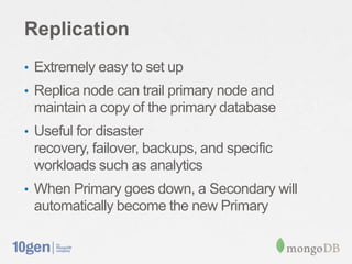 Replication
• Extremely easy to set up
• Replica node can trail primary node and
 maintain a copy of the primary database
• Useful for disaster
 recovery, failover, backups, and specific
 workloads such as analytics
• When Primary goes down, a Secondary will
 automatically become the new Primary
 