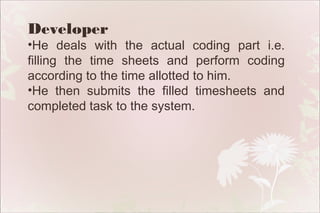 Developer

•He deals with the actual coding part i.e.
filling the time sheets and perform coding
according to the time allotted to him.
•He then submits the filled timesheets and
completed task to the system.

 