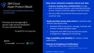 • Data owner maintains complete control over data
o Industry-leading data confidentiality through
built-in workload isolation, restricted administrator
access, tamper protection against internal threats
o Not even IBM cloud admins have access to your
customer data
• Easily provision secure data stores for sensitive data
without specialized skills
o Standard APIs to provision, manage, maintain and
monitor multiple database types
o Integrates with IBM Cloud services for access
management, logging and monitoring
• High availability and reliability for mission critical
applications
• Industry & Compliance Certifications *
o GDPR, ISO 27001, 27017, 27018, HIPAA
IBM Cloud
Hyper Protect DBaaS
Provision and manage highly
secure, high volume databases*
for your sensitive data
* MongoDB EE and PostgreSQL
Complete data confidentiality for your
sensitive data
Available in Dallas, Frankfurt
Built On
secure enclaves
 