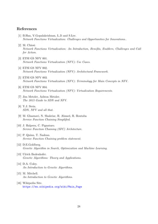 References
[1] B.Han, V.Gopalakrishnan, L.Ji and S.Lee.
Network Functions Virtualization: Challenges and Opportunities for Innovations..
[2] M. Chiosi.
Network Functions Virtualization: An Introduction, Beneﬁts, Enablers, Challenges and Call
for Action.
[3] ETSI GS NFV 001.
Network Functions Virtualization (NFV): Use Cases.
[4] ETSI GS NFV 002.
Network Functions Virtualization (NFV): Architectural Framework.
[5] ETSI GS NFV 003.
Network Functions Virtualization (NFV): Terminology for Main Concepts in NFV.
[6] ETSI GS NFV 004.
Network Functions Virtualization (NFV): Virtualization Requirements.
[7] Jim Metzler, Ashton Metzler.
The 2015 Guide to SDN and NFV.
[8] Y.J. Stein.
SDN, NFV and all that.
[9] M. Ghaznavi, N. Shahriar, R. Ahmed, R. Boutaba
Service Function Chaining Simpliﬁed.
[10] J. Halpern, C. Pignataro.
Service Function Chaining (SFC) Architecture.
[11] P. Quinn, T. Nadeau.
Service Function Chaining problem statement.
[12] D.E.Goldberg.
Genetic Algorithm in Search, Optimization and Machine Learning.
[13] Ulrich Bodenhofer.
Genetic Algorithms: Theory and Applications.
[14] D.A. Coley.
An Introduction to Genetic Algorithms.
[15] M. Mitchell.
An Introduction to Genetic Algorithms.
[16] Wikipedia Site.
https://en.wikipedia.org/wiki/Main_Page
28
 