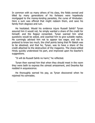 In common with so many others of his class, the fields owned and
tilled by many generations of his forbears were hopelessly
mortgaged to the money-lending parasites, the curse of Hindustan.
Here a sum was offered that might redeem them, and save his
family from disgrace and ruin.
He hesitated. Would his evidence injure Russell Sahib? Tynan
assured him it would not, he simply wanted a share of the credit for
himself; and the Rajput consented. Tynan warned him what
questions would be asked, and coached him to give suitable replies.
He cunningly advised him not to appear too eager, and not to
pretend to know too much, the chief points being that Pir Baksh was
to be absolved, and that he, Tynan, was to have a share of the
credit attached to the destruction of the magazine. The sharp-witted
Hindu quickly understood his part, and improved upon his teacher’s
suggestions.
“It will do Russell Sahib no harm,” he reflected.
Tynan then warned him that when they should meet in the room
they were both to express the utmost amazement, and Dwarika Rai
nodded in acquiescence.
He thoroughly earned his pay, as Tynan discovered when he
rejoined his comrades.
 