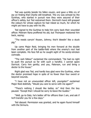Ted was quickly beside his fallen cousin, and gave a little cry of
joy on finding that Charlie still breathed. The cry was echoed by the
Gurkhas, who started in pursuit now they were assured of their
officer’s safety, but Ted restrained them. Dorricot’s hand still grasped
the colours for whose capture he had risked so much, for which he
might yet have to pay with his life.
Ted signed to the Gurkhas to help him carry back their wounded
officer. Motiram Rana proffered his aid, but Thompson motioned him
back, saying:
“Tha needs carryin’ thysen, Johnny; tha’rt bleedin’ like a stuck
pig.”
Up came Major Reid, bringing his men forward at the double
from another part of the battle-field where the enemy’s rout had
been complete. His face fell as he caught sight of his sorely-stricken
comrade.
“The rash fellow!” exclaimed the commandant. “He had no right
to push the pursuit so far with such a handful. I cannot spare
Dorricot. Carry him gently; and you, Paterson, run and bring a
doctor to the house.”
Right glad was Ted, and hardly less glad were the Gurkhas, when
the doctor promised hope in spite of no fewer than four sword or
bayonet wounds.
“I have not an unwounded officer left, youngster!” exclaimed
Major Reid dolefully. “Would you care to serve with me again?”
“There’s nothing I should like better, sir.” And then the boy
paused. “Except that I should be sorry to leave the Guides.”
“Well, go to Daly; he’s better off for officers than I am, and ask if
he’ll transfer you for a few days.”
Ted obeyed. Permission was granted, and he again found himself
with the Sirmuris.
 