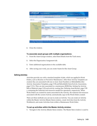 2.

Close the window.

To associate asset groups with multiple organizations:
1.

From the Asset Groups window, select Item Details from the Tools menu.

2.

Select the Organization Assignment tab.

3.

Enter additional organizations in the available table.

4.

After saving your work, you can create Assets for this Asset Group.

Defining Activities
Activities provide you with a standard template of jobs, which are applied to Work
Orders, such as Routine or Preventive Maintenance. After these Activity Templates are
created, they are associated with one or more Asset Numbers or Rebuildables (See:
Activity Association Templates, page 3-58 and Rebuildable Item/Activity Association,
page 3-111). They are also associated to a maintenance BOM (See: Setting Up Activity
Bills of Material, page 3-93) and activity routing (See: Defining Asset Routes, page 3-99
), containing the materials and resources needed for operations, respectively. When
Work Orders are created for assets associated to the Activity, the material and resources
associated with the current Activity automatically copy to the Work Orders created.
There are three methods you can use to create an Activity. You can create an Activity
within the Master Activity (Master Item) window, create Activities from the Activity
Workbench, and create Activities from within a Maintenance Work Order.

To set up activities within the Master Activity window:
1.

Navigate to the Activity (Master Item) window. The Master Item window is used to

Setting Up    3-53

 