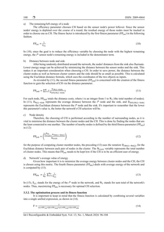  ISSN: 2089-4864
Int J Reconfigurable & Embedded Syst, Vol. 13, No. 1, March 2024: 96-104
100
a) The remaining/left energy of a node
The efficiency parameter chooses CH based on the sensor node's power leftover. Since the sensor
nodes' energy is depleted over the course of a round, the residual energy of those nodes must be tracked in
order to choose one as CH. The fitness factor is introduced by the first fitness parameter (FP1st) in the following
fashion.
FP1st =
1
E(i)
(10)
In (10), since the goal is to reduce the efficiency variable by choosing the node with the highest remaining
energy, the ith
sensor node's remaining energy is included in the denominator term.
b) Distance between node and sink
After being randomly distributed around the network, the nodes' distances from the sink also fluctuate.
Lower energy usage can be achieved by minimizing the distance between the sensor nodes and the sink. This
makes it an important consideration when choosing a CH. In order to save power, the distance between the
cluster nodes as well as between cluster centers and the sink should be as small as possible. This is calculated
using the Euclidean distance formula, which uses the coordinates of the two objects as inputs.
As revealed by (11), the second fitness parameter (FP2nd) is concerned with the creation of the fitness
function to gain the selection of CH via the distance parameter.
FP2nd = ∑ (
N
i=1
D(N(i)−Sink)
DAVG(N(i)−Sink)
) (11)
For each node, FP2nd totals the distance costs, where i is an integer from 1 to N𝑇 (the total number of nodes).
In (11), DN(i)−Sink represents the average distance between the ith
node and the sink, and DAVG(N(i)−Sink)
represents the Euclidean distance between the ith
node and the sink. It's important to remember that the lower
this parameter's value is, the better the network's CH selection will be.
c) Node density
Therefore, the choosing of CH is performed according to the number of surrounding nodes, as it is
vital to minimise the distance between the cluster nodes and the CH. This is done by finding the nodes that are
the least connected to one another. The number of nearby nodes is defined by the third fitness parameter (FP3rd)
in (12):
FP3rd = (
∑ D(Nd(i)−Nd(j))
NCL
i=1,j=1
NCLUS
) (12)
for the purpose of computing cluster member nodes, the preceding (12) uses the notation D(Nd(i)−Nd(j)) for the
Euclidean distance between each pair of nodes in the cluster. The NCLUS variable represents the total number
of cluster nodes. This means that FP3rd needs to be kept low if the CH is to be an efficient user of energy.
d) Network’s average value of energy
Given how important it is to minimize the average energy between cluster nodes and the CH, the CH
is chosen using this metric. The fourth fitness parameter (FP4tℎ) deals with average energy of the network and
is computed by (13).
FP4th =
1
N𝑇
∑
1
E(i)
N𝑇
1=1 (13)
In (13), E(𝑖) stands for the energy of the ith
node in the network, and N𝑇 stands for sum total of the network's
nodes. Thus, maximizing FP4th is necessary for optimal CH selection.
3.3.2. The optimisation process and its fitness function
It is important to keep in mind that the fitness function is calculated by combining several variables
into a single unified expression, as shown in (14).
F =
1
α1×FP1st+β1×FP2nd+γ1×FP3rd+Ὠ1×FP4th
(14)
 