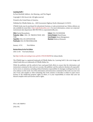 978-1-491-96699-0
[FILL IN]
Learning Swift 3
by Paris Buttfield-Addison , Jon Manning , and Tim Nugent
Copyright © 2016 Secret Lab. All rights reserved.
Printed in the United States of America.
Published by O’Reilly Media, Inc. , 1005 Gravenstein Highway North, Sebastopol, CA 95472.
O’Reilly books may be purchased for educational, business, or sales promotional use. Online editions are
also available for most titles ( http://safaribooksonline.com ). For more information, contact our corporate/
institutional sales department: 800-998-9938 or corporate@oreilly.com .
Editor: Rachel Roumeliotis
Production Editor: FILL IN PRODUCTION EDI‐
TOR
Copyeditor: FILL IN COPYEDITOR
Proofreader: FILL IN PROOFREADER
Indexer: FILL IN INDEXER
Interior Designer: David Futato
Cover Designer: Karen Montgomery
Illustrator: Rebecca Demarest
January -4712: First Edition
Revision History for the First Edition
2016-12-05: First Early Release
See http://oreilly.com/catalog/errata.csp?isbn=9781491966990 for release details.
The O’Reilly logo is a registered trademark of O’Reilly Media, Inc. Learning Swift 3, the cover image, and
related trade dress are trademarks of O’Reilly Media, Inc.
While the publisher and the author(s) have used good faith efforts to ensure that the information and
instructions contained in this work are accurate, the publisher and the author(s) disclaim all responsibil‐
ity for errors or omissions, including without limitation responsibility for damages resulting from the use
of or reliance on this work. Use of the information and instructions contained in this work is at your own
risk. If any code samples or other technology this work contains or describes is subject to open source
licenses or the intellectual property rights of others, it is your responsibility to ensure that your use
thereof complies with such licenses and/or rights.
 