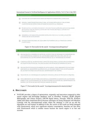International Journal of Artificial Intelligence & Applications (IJAIA), Vol.12, No.4, July 2021
17
Figure 16. First results for the search: “investigacionessobrequímica”
Figure 17. First results for the search: “investigacionesacerca de minería de datos”
4. DISCUSSION
 NATURE provides a degree of optimization, originality and innovation compared to other
search engines and knowledge databases such as WordNet, Freebase, DLBP (Digital
Bibliography and Library Project), ERCIM digital library, Swoogle, NDLTD, Wolfram
Alpha (and others mentioned above) because ontologies are being integrated with Machine
Learning with the aforementioned scripts where the ontology is well set up and the
algorithms are well trained. In addition to this, the vectors of the words are being managed
with Elasticsearch, which save significant memory consumption. Searches are also done
with Elasticsearch which is another reason because the search engine is so fast and
accurate.
 