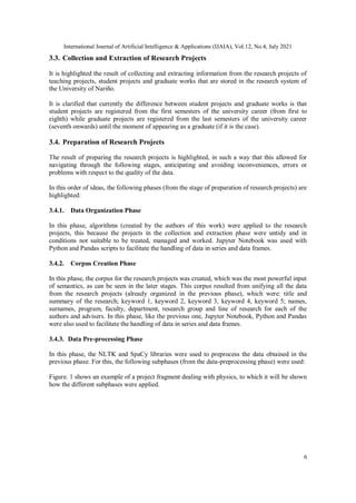 International Journal of Artificial Intelligence & Applications (IJAIA), Vol.12, No.4, July 2021
6
3.3. Collection and Extraction of Research Projects
It is highlighted the result of collecting and extracting information from the research projects of
teaching projects, student projects and graduate works that are stored in the research system of
the University of Nariño.
It is clarified that currently the difference between student projects and graduate works is that
student projects are registered from the first semesters of the university career (from first to
eighth) while graduate projects are registered from the last semesters of the university career
(seventh onwards) until the moment of appearing as a graduate (if it is the case).
3.4. Preparation of Research Projects
The result of preparing the research projects is highlighted, in such a way that this allowed for
navigating through the following stages, anticipating and avoiding inconveniences, errors or
problems with respect to the quality of the data.
In this order of ideas, the following phases (from the stage of preparation of research projects) are
highlighted:
3.4.1. Data Organization Phase
In this phase, algorithms (created by the authors of this work) were applied to the research
projects, this because the projects in the collection and extraction phase were untidy and in
conditions not suitable to be treated, managed and worked. Jupyter Notebook was used with
Python and Pandas scripts to facilitate the handling of data in series and data frames.
3.4.2. Corpus Creation Phase
In this phase, the corpus for the research projects was created, which was the most powerful input
of semantics, as can be seen in the later stages. This corpus resulted from unifying all the data
from the research projects (already organized in the previous phase), which were: title and
summary of the research; keyword 1, keyword 2, keyword 3, keyword 4, keyword 5; names,
surnames, program, faculty, department, research group and line of research for each of the
authors and advisers. In this phase, like the previous one, Jupyter Notebook, Python and Pandas
were also used to facilitate the handling of data in series and data frames.
3.4.3. Data Pre-processing Phase
In this phase, the NLTK and SpaCy libraries were used to preprocess the data obtained in the
previous phase. For this, the following subphases (from the data-preprocessing phase) were used:
Figure. 1 shows an example of a project fragment dealing with physics, to which it will be shown
how the different subphases were applied.
 