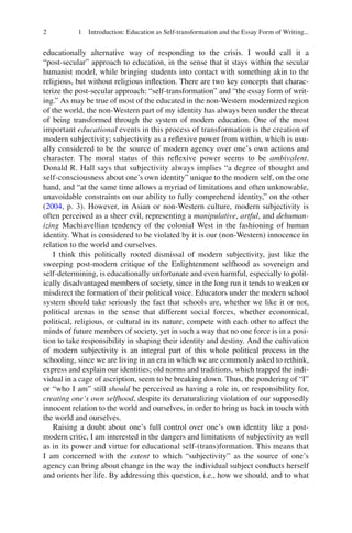 2 1 Introduction: Education as Self-transformation and the Essay Form of Writing...
educationally alternative way of responding to the crisis. I would call it a
“post-secular” approach to education, in the sense that it stays within the secular
humanist model, while bringing students into contact with something akin to the
religious, but without religious inflection. There are two key concepts that charac-
terize the post-secular approach: “self-transformation” and “the essay form of writ-
ing.” As may be true of most of the educated in the non-Western modernized region
of the world, the non-Western part of my identity has always been under the threat
of being transformed through the system of modern education. One of the most
important educational events in this process of transformation is the creation of
modern subjectivity; subjectivity as a reflexive power from within, which is usu-
ally considered to be the source of modern agency over one’s own actions and
character. The moral status of this reflexive power seems to be ambivalent.
Donald R. Hall says that subjectivity always implies “a degree of thought and
self-consciousness about one’s own identity” unique to the modern self, on the one
hand, and “at the same time allows a myriad of limitations and often unknowable,
unavoidable constraints on our ability to fully comprehend identity,” on the other
(2004, p. 3). However, in Asian or non-Western culture, modern subjectivity is
often perceived as a sheer evil, representing a manipulative, artful, and dehuman-
izing Machiavellian tendency of the colonial West in the fashioning of human
identity. What is considered to be violated by it is our (non-Western) innocence in
relation to the world and ourselves.
I think this politically rooted dismissal of modern subjectivity, just like the
sweeping post-modern critique of the Enlightenment selfhood as sovereign and
self-determining, is educationally unfortunate and even harmful, especially to polit-
ically disadvantaged members of society, since in the long run it tends to weaken or
misdirect the formation of their political voice. Educators under the modern school
system should take seriously the fact that schools are, whether we like it or not,
political arenas in the sense that different social forces, whether economical,
political, religious, or cultural in its nature, compete with each other to affect the
minds of future members of society, yet in such a way that no one force is in a posi-
tion to take responsibility in shaping their identity and destiny. And the cultivation
of modern subjectivity is an integral part of this whole political process in the
schooling, since we are living in an era in which we are commonly asked to rethink,
express and explain our identities; old norms and traditions, which trapped the indi-
vidual in a cage of ascription, seem to be breaking down. Thus, the pondering of “I”
or “who I am” still should be perceived as having a role in, or responsibility for,
creating one’s own selfhood, despite its denaturalizing violation of our supposedly
innocent relation to the world and ourselves, in order to bring us back in touch with
the world and ourselves.
Raising a doubt about one’s full control over one’s own identity like a post-
modern critic, I am interested in the dangers and limitations of subjectivity as well
as in its power and virtue for educational self-(trans)formation. This means that
I am concerned with the extent to which “subjectivity” as the source of one’s
agency can bring about change in the way the individual subject conducts herself
and orients her life. By addressing this question, i.e., how we should, and to what
 