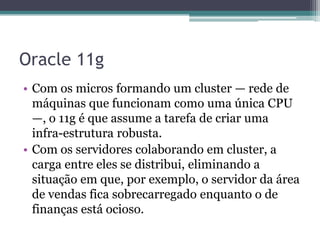 Oracle 11g
• Com os micros formando um cluster — rede de
  máquinas que funcionam como uma única CPU
  —, o 11g é que assume a tarefa de criar uma
  infra-estrutura robusta.
• Com os servidores colaborando em cluster, a
  carga entre eles se distribui, eliminando a
  situação em que, por exemplo, o servidor da área
  de vendas fica sobrecarregado enquanto o de
  finanças está ocioso.
 