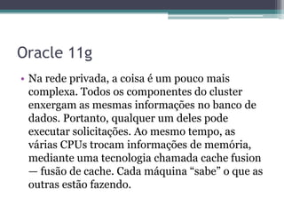 Oracle 11g
• Na rede privada, a coisa é um pouco mais
  complexa. Todos os componentes do cluster
  enxergam as mesmas informações no banco de
  dados. Portanto, qualquer um deles pode
  executar solicitações. Ao mesmo tempo, as
  várias CPUs trocam informações de memória,
  mediante uma tecnologia chamada cache fusion
  — fusão de cache. Cada máquina ―sabe‖ o que as
  outras estão fazendo.
 